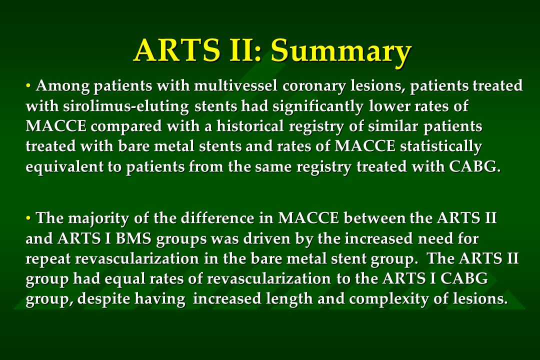 ARTS II: Summary Among patients with multivessel coronary lesions, patients treated with sirolimus-eluting stents had significantly lower rates of MACCE compared with a historical registry of similar patients treated with bare metal stents and rates of MACCE statistically equivalent to patients from the same registry treated with CABG.