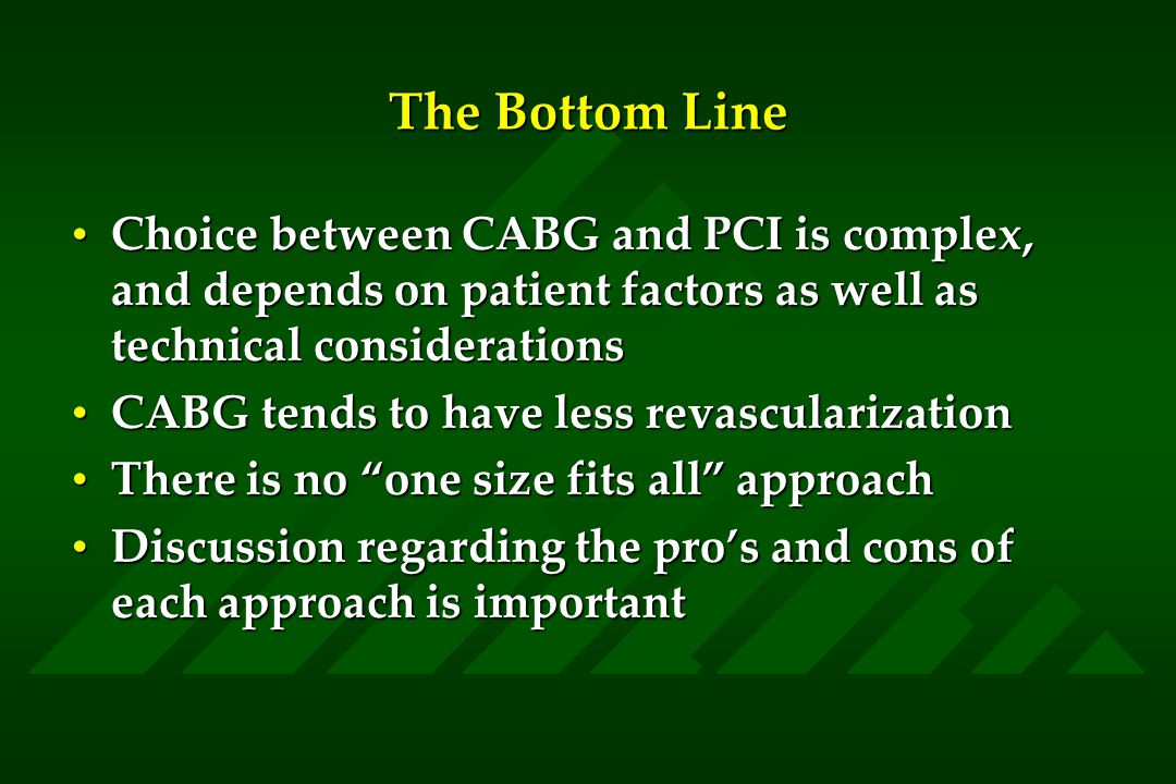 The Bottom Line Choice between CABG and PCI is complex, and depends on patient factors as well as technical considerationsChoice between CABG and PCI is complex, and depends on patient factors as well as technical considerations CABG tends to have less revascularizationCABG tends to have less revascularization There is no one size fits all approachThere is no one size fits all approach Discussion regarding the pro’s and cons of each approach is importantDiscussion regarding the pro’s and cons of each approach is important
