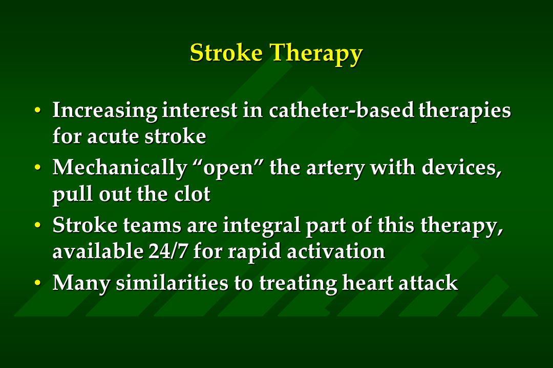 Stroke Therapy Increasing interest in catheter-based therapies for acute strokeIncreasing interest in catheter-based therapies for acute stroke Mechanically open the artery with devices, pull out the clotMechanically open the artery with devices, pull out the clot Stroke teams are integral part of this therapy, available 24/7 for rapid activationStroke teams are integral part of this therapy, available 24/7 for rapid activation Many similarities to treating heart attackMany similarities to treating heart attack