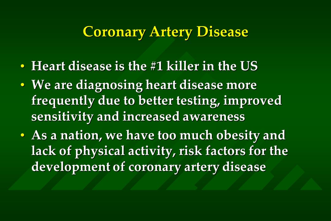 Coronary Artery Disease Heart disease is the #1 killer in the USHeart disease is the #1 killer in the US We are diagnosing heart disease more frequently due to better testing, improved sensitivity and increased awarenessWe are diagnosing heart disease more frequently due to better testing, improved sensitivity and increased awareness As a nation, we have too much obesity and lack of physical activity, risk factors for the development of coronary artery diseaseAs a nation, we have too much obesity and lack of physical activity, risk factors for the development of coronary artery disease