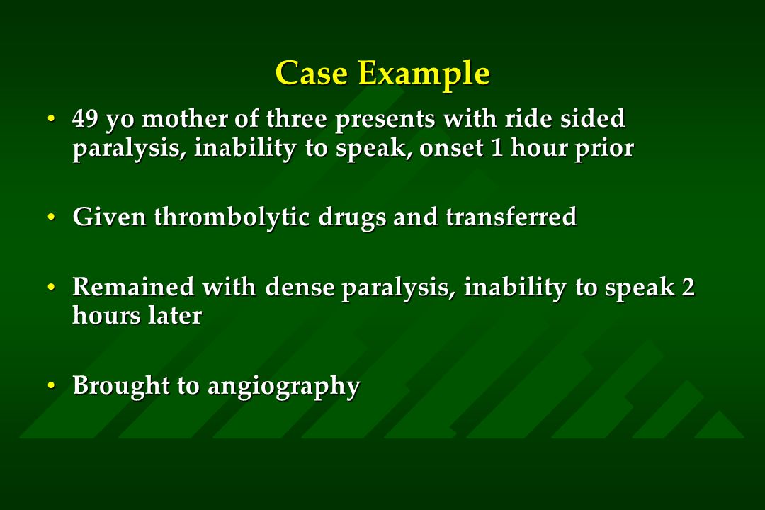 Case Example 49 yo mother of three presents with ride sided paralysis, inability to speak, onset 1 hour prior49 yo mother of three presents with ride sided paralysis, inability to speak, onset 1 hour prior Given thrombolytic drugs and transferredGiven thrombolytic drugs and transferred Remained with dense paralysis, inability to speak 2 hours laterRemained with dense paralysis, inability to speak 2 hours later Brought to angiographyBrought to angiography