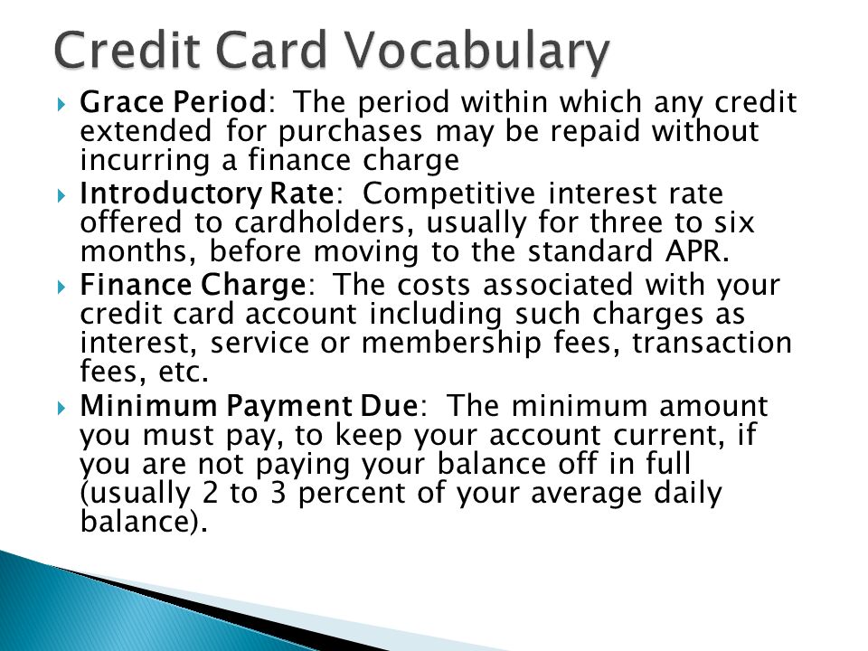  Grace Period: The period within which any credit extended for purchases may be repaid without incurring a finance charge  Introductory Rate: Competitive interest rate offered to cardholders, usually for three to six months, before moving to the standard APR.