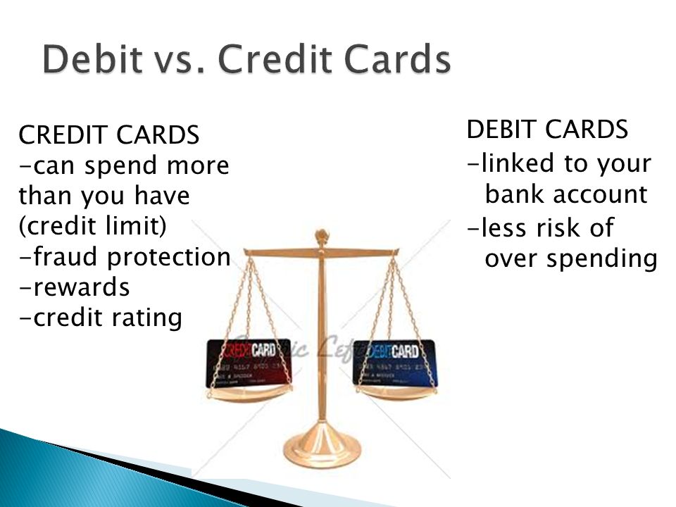 DEBIT CARDS -linked to your bank account -less risk of over spending CREDIT CARDS -can spend more than you have (credit limit) -fraud protection -rewards -credit rating