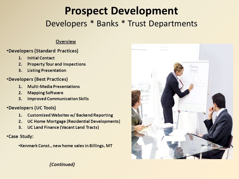 Prospect Development Developers * Banks * Trust Departments Overview Developers (Standard Practices) 1.Initial Contact 2.Property Tour and Inspections 3.Listing Presentation Developers (Best Practices) 1.Multi-Media Presentations 2.Mapping Software 3.Improved Communication Skills Developers (UC Tools) 1.Customized Websites w/ Backend Reporting 2.UC Home Mortgage (Residential Developments) 3.UC Land Finance (Vacant Land Tracts) Case Study: Kenmark Const., new home sales in Billings, MT (Continued)