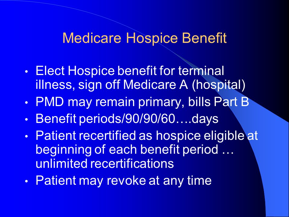 Medicare Hospice Benefit Elect Hospice benefit for terminal illness, sign off Medicare A (hospital) PMD may remain primary, bills Part B Benefit periods/90/90/60….days Patient recertified as hospice eligible at beginning of each benefit period … unlimited recertifications Patient may revoke at any time