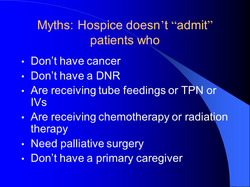 Myths: Hospice doesn ’ t admit patients who Don’t have cancer Don’t have a DNR Are receiving tube feedings or TPN or IVs Are receiving chemotherapy or radiation therapy Need palliative surgery Don’t have a primary caregiver