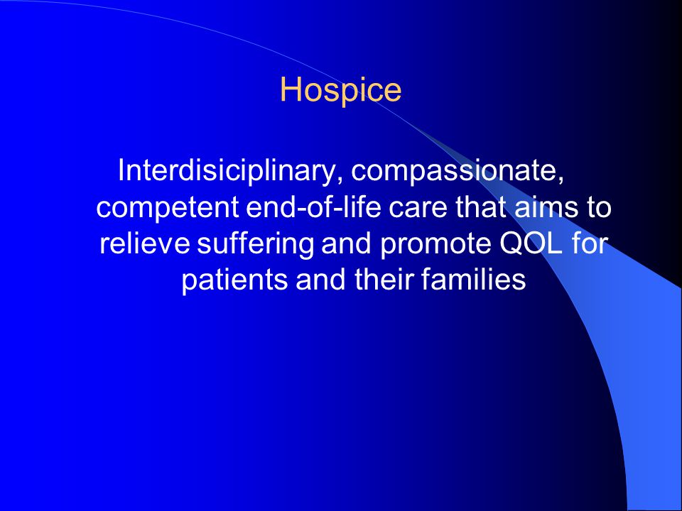 Hospice Interdisiciplinary, compassionate, competent end-of-life care that aims to relieve suffering and promote QOL for patients and their families