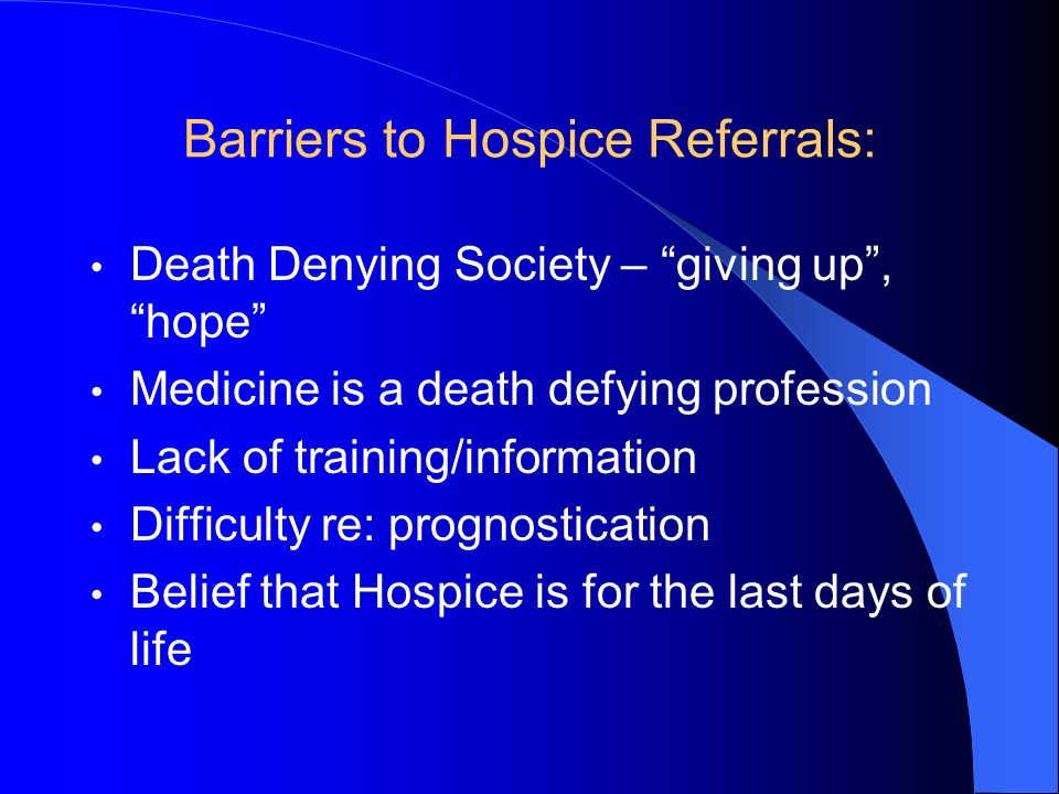 Barriers to Hospice Referrals: Death Denying Society – giving up , hope Medicine is a death defying profession Lack of training/information Difficulty re: prognostication Belief that Hospice is for the last days of life