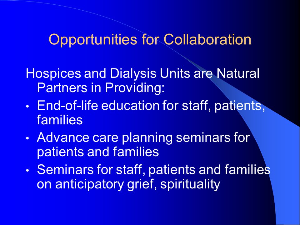 Opportunities for Collaboration Hospices and Dialysis Units are Natural Partners in Providing: End-of-life education for staff, patients, families Advance care planning seminars for patients and families Seminars for staff, patients and families on anticipatory grief, spirituality
