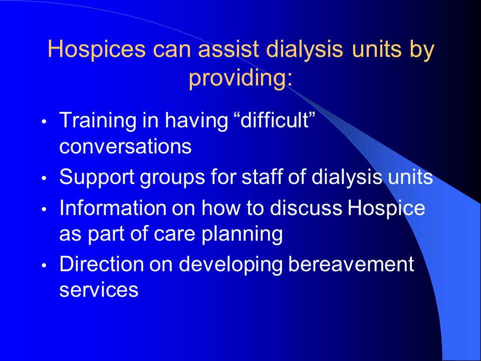 Hospices can assist dialysis units by providing: Training in having difficult conversations Support groups for staff of dialysis units Information on how to discuss Hospice as part of care planning Direction on developing bereavement services