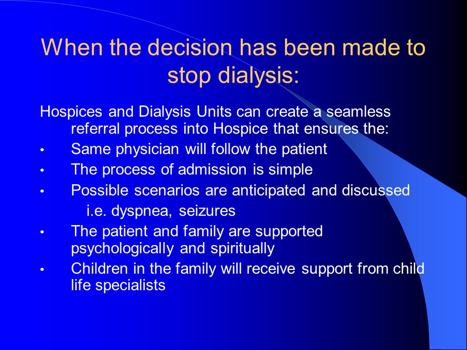 When the decision has been made to stop dialysis: Hospices and Dialysis Units can create a seamless referral process into Hospice that ensures the: Same physician will follow the patient The process of admission is simple Possible scenarios are anticipated and discussed i.e.