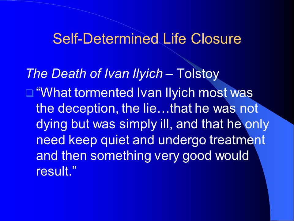 Self-Determined Life Closure The Death of Ivan Ilyich – Tolstoy  What tormented Ivan Ilyich most was the deception, the lie…that he was not dying but was simply ill, and that he only need keep quiet and undergo treatment and then something very good would result.