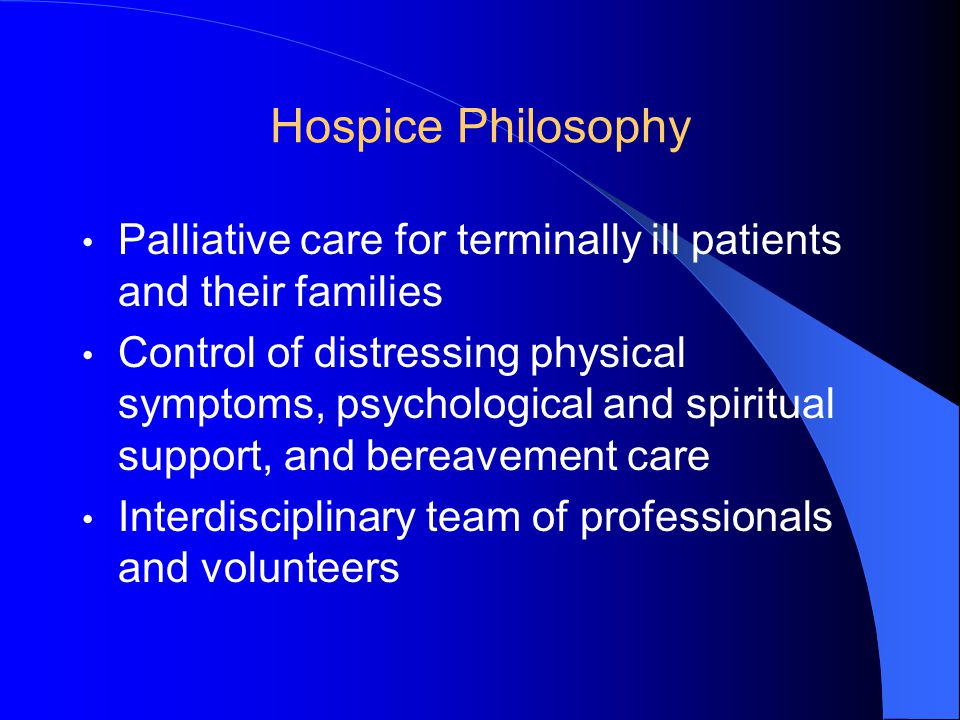 Hospice Philosophy Palliative care for terminally ill patients and their families Control of distressing physical symptoms, psychological and spiritual support, and bereavement care Interdisciplinary team of professionals and volunteers