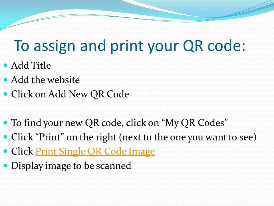 To assign and print your QR code: Add Title Add the website Click on Add New QR Code To find your new QR code, click on My QR Codes Click Print on the right (next to the one you want to see) Click Print Single QR Code ImagePrint Single QR Code Image Display image to be scanned