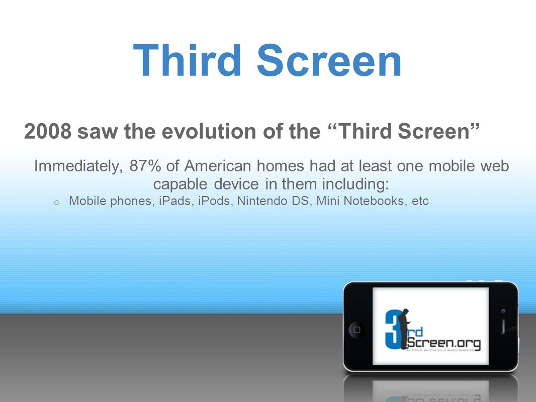 Third Screen 2008 saw the evolution of the Third Screen Immediately, 87% of American homes had at least one mobile web capable device in them including: o Mobile phones, iPads, iPods, Nintendo DS, Mini Notebooks, etc