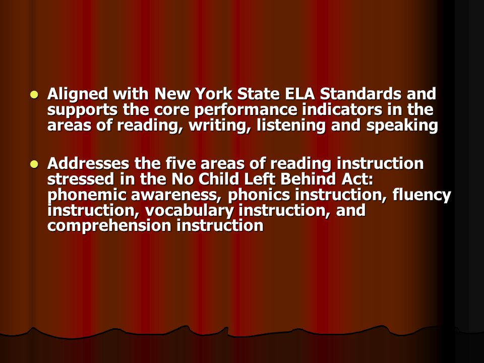 Aligned with New York State ELA Standards and supports the core performance indicators in the areas of reading, writing, listening and speaking Aligned with New York State ELA Standards and supports the core performance indicators in the areas of reading, writing, listening and speaking Addresses the five areas of reading instruction stressed in the No Child Left Behind Act: phonemic awareness, phonics instruction, fluency instruction, vocabulary instruction, and comprehension instruction Addresses the five areas of reading instruction stressed in the No Child Left Behind Act: phonemic awareness, phonics instruction, fluency instruction, vocabulary instruction, and comprehension instruction
