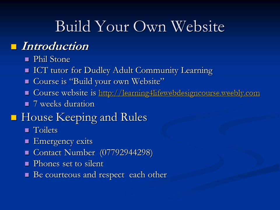 Build Your Own Website Introduction Introduction Phil Stone Phil Stone ICT tutor for Dudley Adult Community Learning ICT tutor for Dudley Adult Community Learning Course is Build your own Website Course is Build your own Website Course website is   Course website is weeks duration 7 weeks duration House Keeping and Rules House Keeping and Rules Toilets Toilets Emergency exits Emergency exits Contact Number ( ) Contact Number ( ) Phones set to silent Phones set to silent Be courteous and respect each other Be courteous and respect each other
