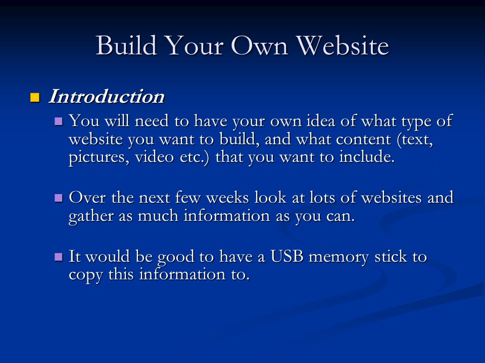 Build Your Own Website Introduction Introduction You will need to have your own idea of what type of website you want to build, and what content (text, pictures, video etc.) that you want to include.