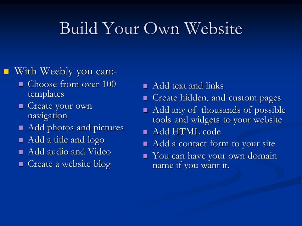 Build Your Own Website With Weebly you can:- With Weebly you can:- Choose from over 100 templates Choose from over 100 templates Create your own navigation Create your own navigation Add photos and pictures Add photos and pictures Add a title and logo Add a title and logo Add audio and Video Add audio and Video Create a website blog Create a website blog Add text and links Create hidden, and custom pages Add any of thousands of possible tools and widgets to your website Add HTML code Add a contact form to your site You can have your own domain name if you want it.