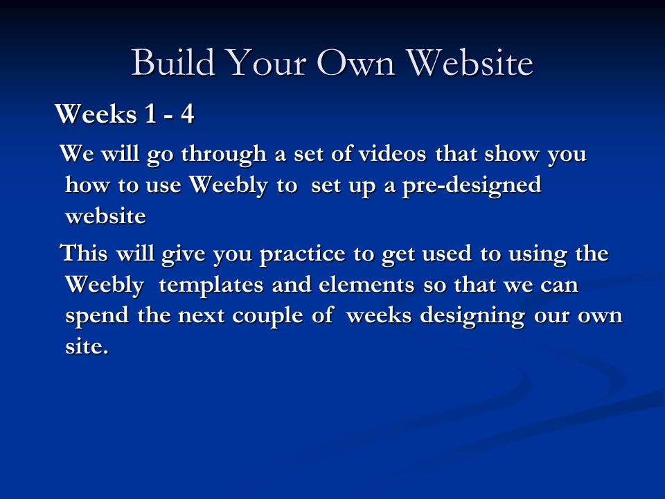 Build Your Own Website Weeks Weeks We will go through a set of videos that show you how to use Weebly to set up a pre-designed website We will go through a set of videos that show you how to use Weebly to set up a pre-designed website This will give you practice to get used to using the Weebly templates and elements so that we can spend the next couple of weeks designing our own site.