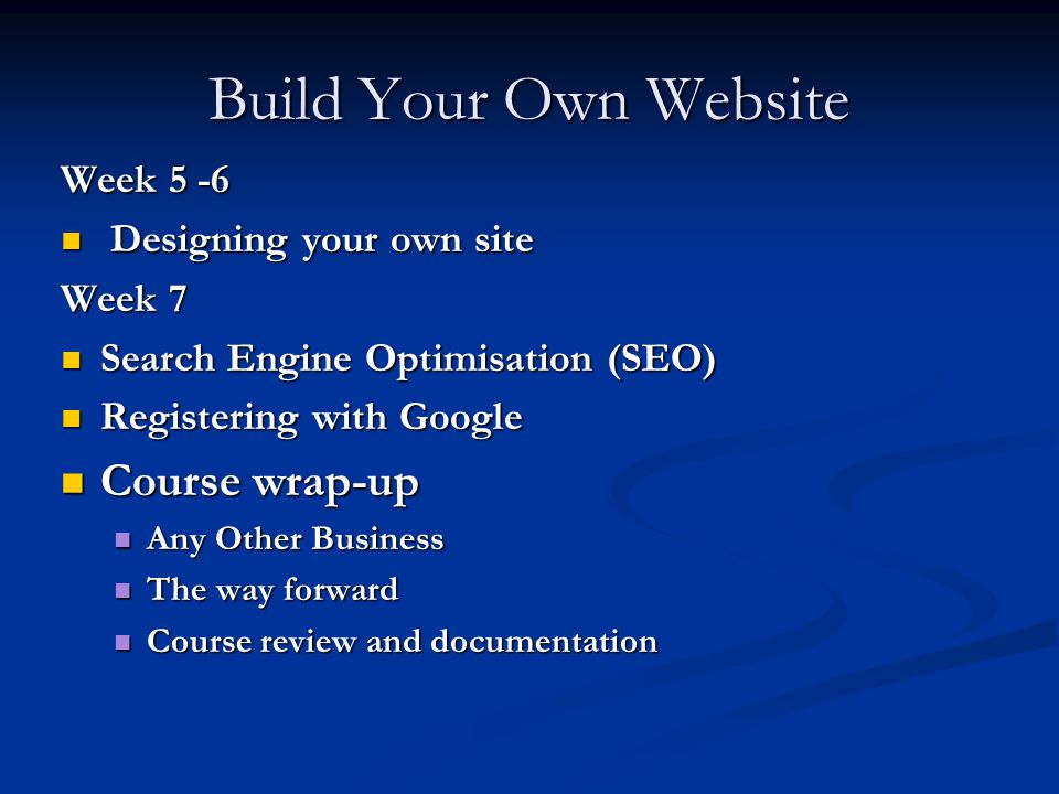Build Your Own Website Week 5 -6 Designing your own site Designing your own site Week 7 Search Engine Optimisation (SEO) Search Engine Optimisation (SEO) Registering with Google Registering with Google Course wrap-up Course wrap-up Any Other Business Any Other Business The way forward The way forward Course review and documentation Course review and documentation