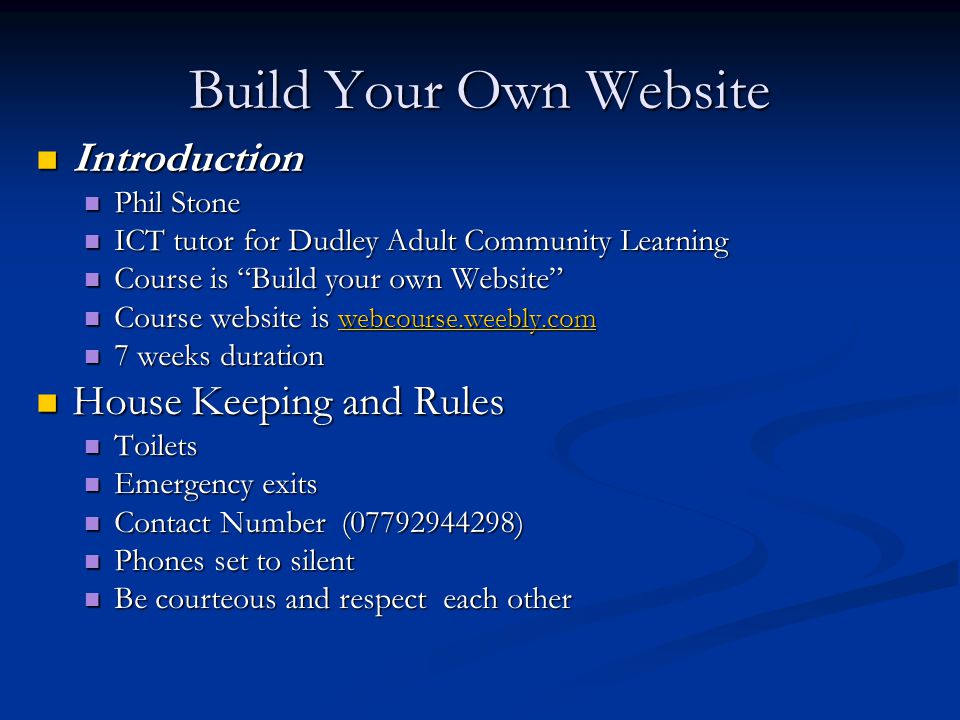 Build Your Own Website Introduction Introduction Phil Stone Phil Stone ICT tutor for Dudley Adult Community Learning ICT tutor for Dudley Adult Community Learning Course is Build your own Website Course is Build your own Website Course website is webcourse.weebly.com Course website is webcourse.weebly.com webcourse.weebly.com 7 weeks duration 7 weeks duration House Keeping and Rules House Keeping and Rules Toilets Toilets Emergency exits Emergency exits Contact Number ( ) Contact Number ( ) Phones set to silent Phones set to silent Be courteous and respect each other Be courteous and respect each other