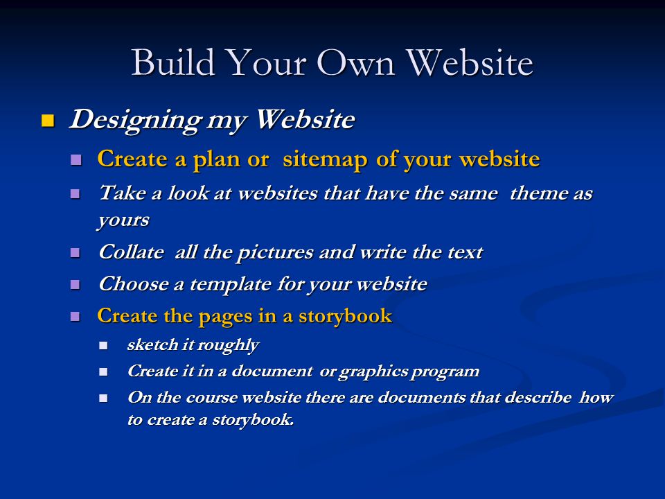 Build Your Own Website Designing my Website Designing my Website Create a plan or sitemap of your website Create a plan or sitemap of your website Take a look at websites that have the same theme as yours Take a look at websites that have the same theme as yours Collate all the pictures and write the text Collate all the pictures and write the text Choose a template for your website Choose a template for your website Create the pages in a storybook Create the pages in a storybook sketch it roughly sketch it roughly Create it in a document or graphics program Create it in a document or graphics program On the course website there are documents that describe how to create a storybook.