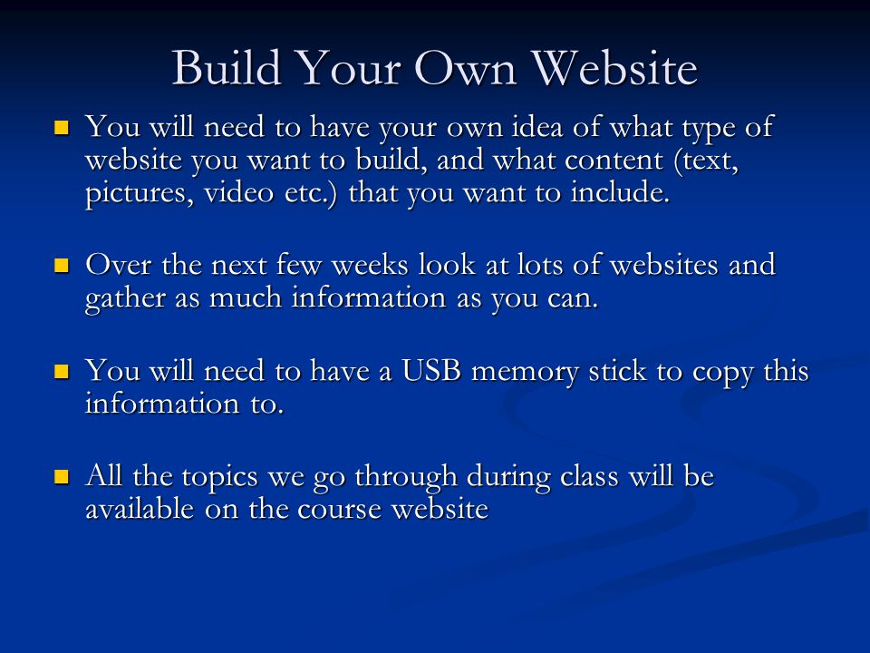 Build Your Own Website You will need to have your own idea of what type of website you want to build, and what content (text, pictures, video etc.) that you want to include.