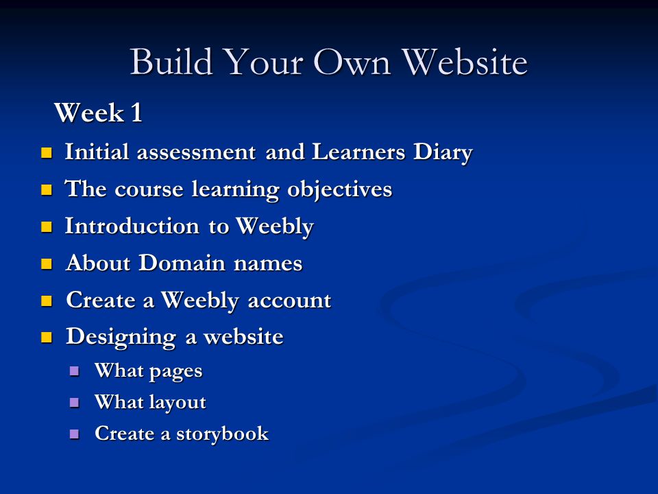 Build Your Own Website Week 1 Week 1 Initial assessment and Learners Diary Initial assessment and Learners Diary The course learning objectives The course learning objectives Introduction to Weebly Introduction to Weebly About Domain names About Domain names Create a Weebly account Create a Weebly account Designing a website Designing a website What pages What pages What layout What layout Create a storybook Create a storybook