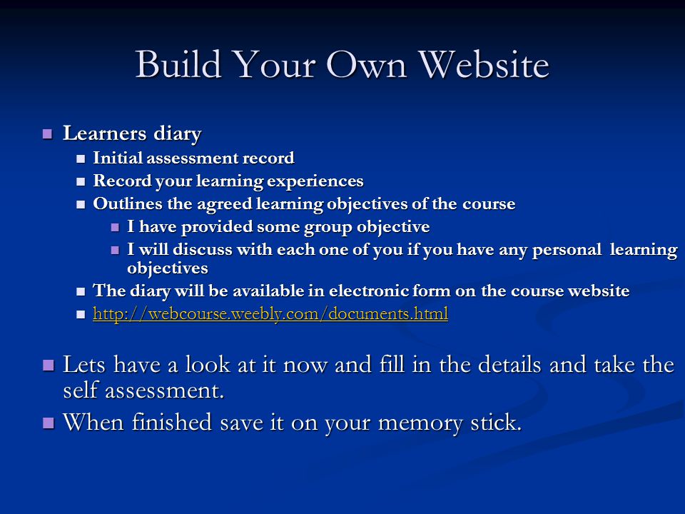 Build Your Own Website Learners diary Learners diary Initial assessment record Initial assessment record Record your learning experiences Record your learning experiences Outlines the agreed learning objectives of the course Outlines the agreed learning objectives of the course I have provided some group objective I have provided some group objective I will discuss with each one of you if you have any personal learning objectives I will discuss with each one of you if you have any personal learning objectives The diary will be available in electronic form on the course website The diary will be available in electronic form on the course website Lets have a look at it now and fill in the details and take the self assessment.