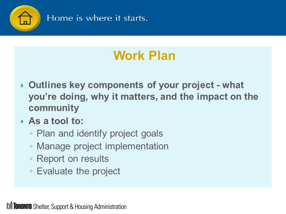 Work Plan  Outlines key components of your project - what you’re doing, why it matters, and the impact on the community  As a tool to: ◦ Plan and identify project goals ◦ Manage project implementation ◦ Report on results ◦ Evaluate the project