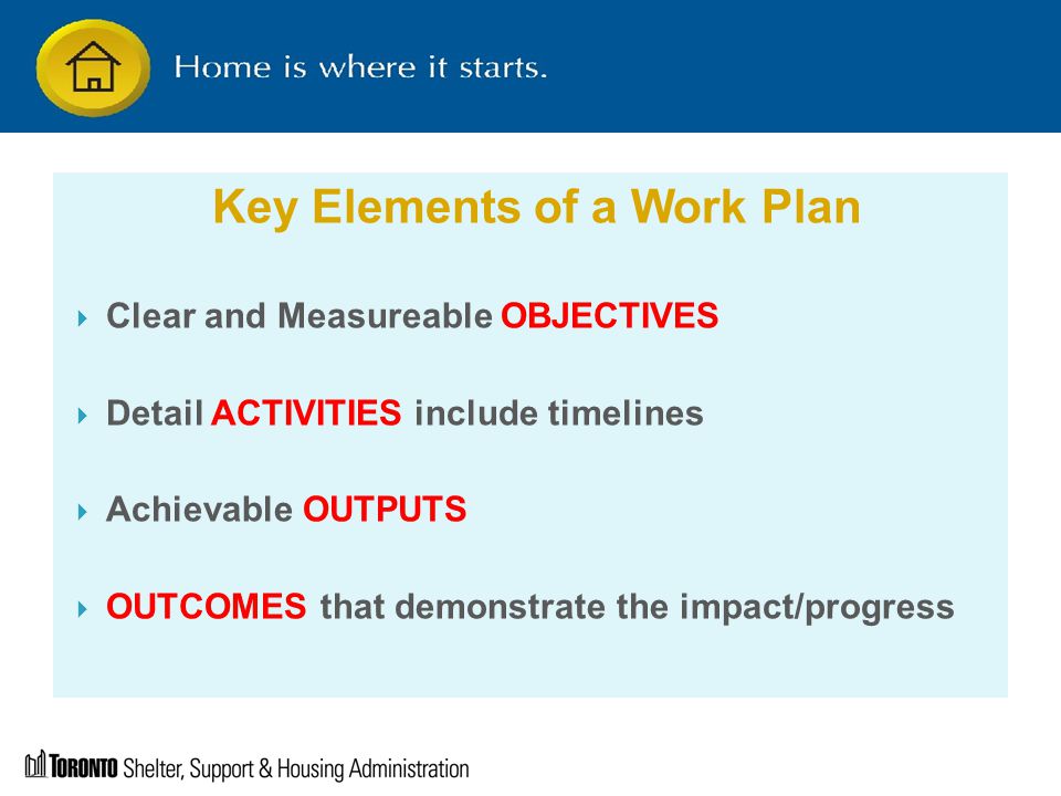 Key Elements of a Work Plan  Clear and Measureable OBJECTIVES  Detail ACTIVITIES include timelines  Achievable OUTPUTS  OUTCOMES that demonstrate the impact/progress