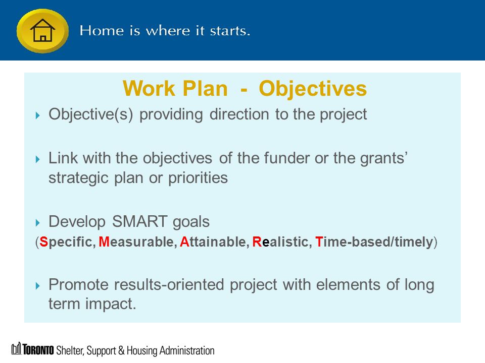 Work Plan - Objectives  Objective(s) providing direction to the project  Link with the objectives of the funder or the grants’ strategic plan or priorities  Develop SMART goals (Specific, Measurable, Attainable, Realistic, Time-based/timely)  Promote results-oriented project with elements of long term impact.