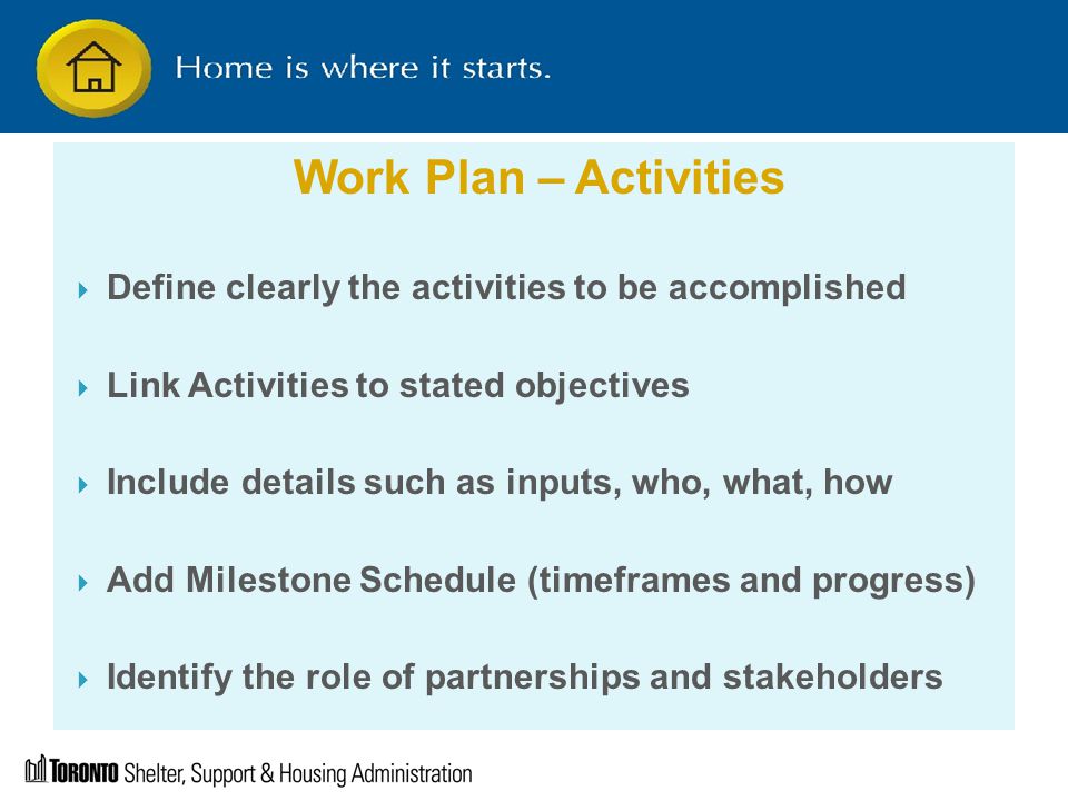 Work Plan – Activities  Define clearly the activities to be accomplished  Link Activities to stated objectives  Include details such as inputs, who, what, how  Add Milestone Schedule (timeframes and progress)  Identify the role of partnerships and stakeholders