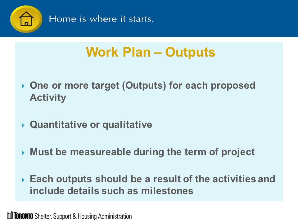 Work Plan – Outputs  One or more target (Outputs) for each proposed Activity  Quantitative or qualitative  Must be measureable during the term of project  Each outputs should be a result of the activities and include details such as milestones