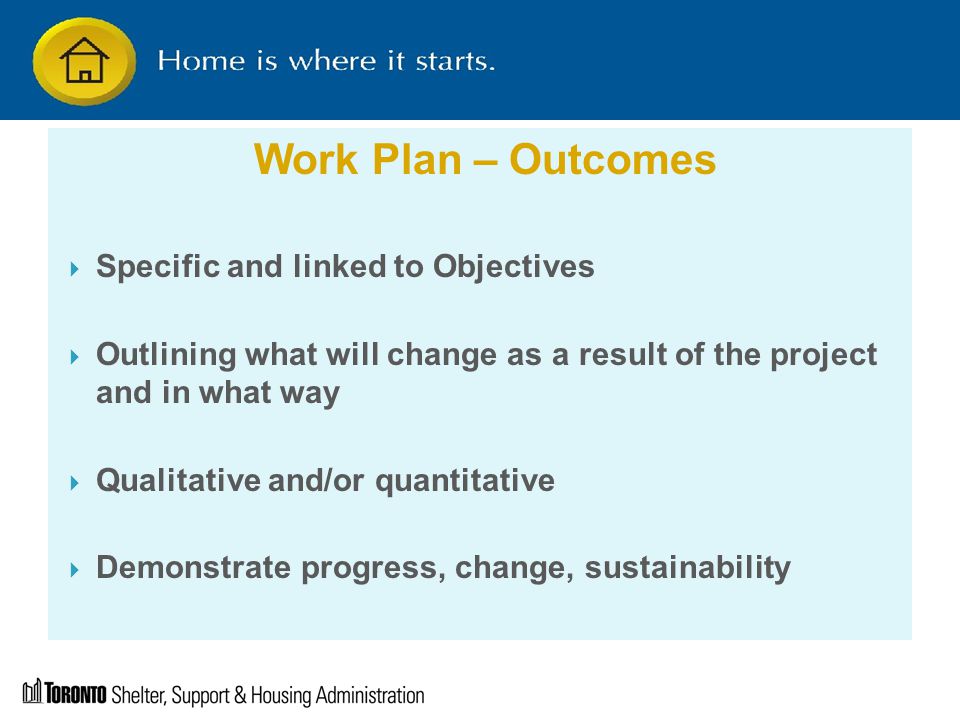 Work Plan – Outcomes  Specific and linked to Objectives  Outlining what will change as a result of the project and in what way  Qualitative and/or quantitative  Demonstrate progress, change, sustainability