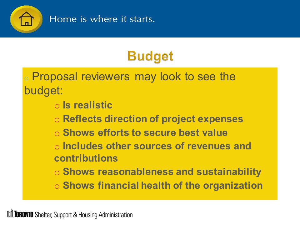 o Proposal reviewers may look to see the budget: o Is realistic o Reflects direction of project expenses o Shows efforts to secure best value o Includes other sources of revenues and contributions o Shows reasonableness and sustainability o Shows financial health of the organization