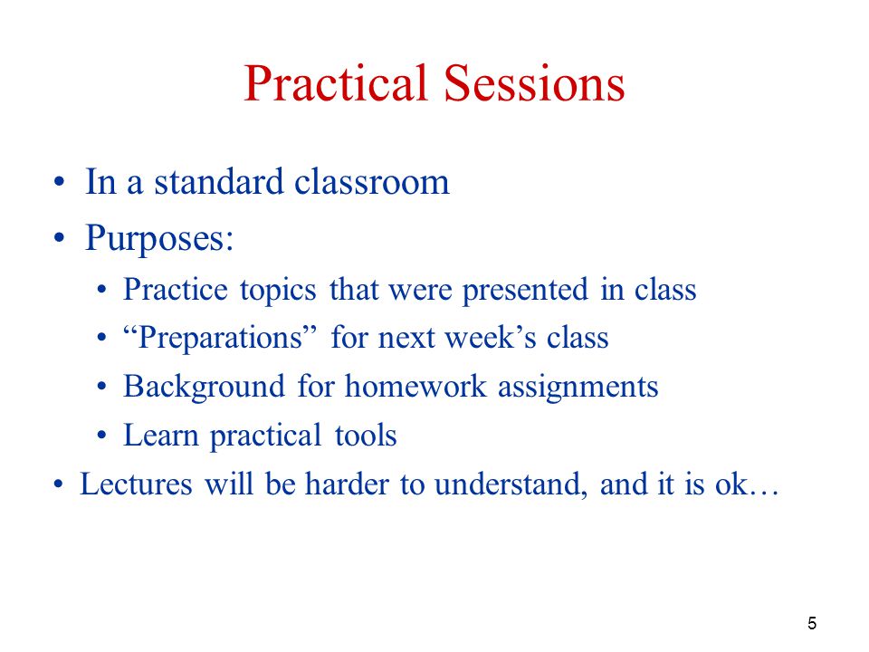 5 Practical Sessions In a standard classroom Purposes: Practice topics that were presented in class Preparations for next week’s class Background for homework assignments Learn practical tools Lectures will be harder to understand, and it is ok…