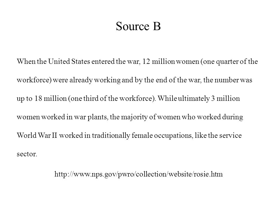 Source B When the United States entered the war, 12 million women (one quarter of the workforce) were already working and by the end of the war, the number was up to 18 million (one third of the workforce).