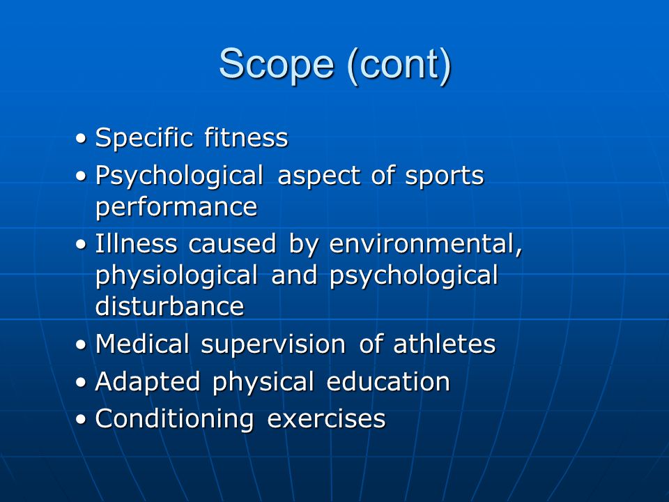 Scope (cont) Specific fitnessSpecific fitness Psychological aspect of sports performancePsychological aspect of sports performance Illness caused by environmental, physiological and psychological disturbanceIllness caused by environmental, physiological and psychological disturbance Medical supervision of athletesMedical supervision of athletes Adapted physical educationAdapted physical education Conditioning exercisesConditioning exercises