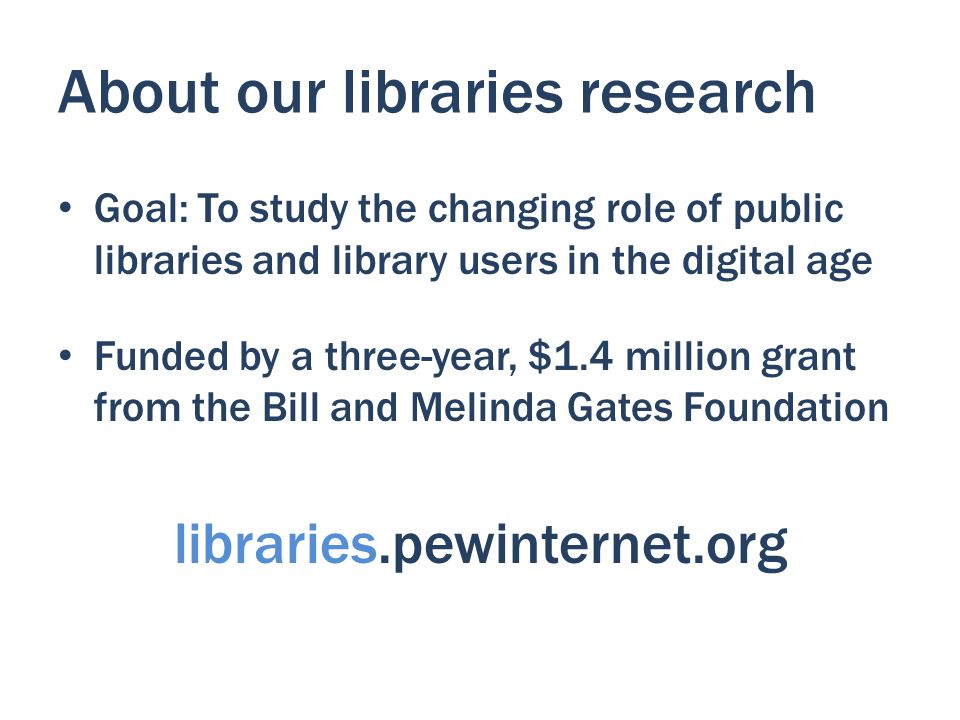 About our libraries research Goal: To study the changing role of public libraries and library users in the digital age Funded by a three-year, $1.4 million grant from the Bill and Melinda Gates Foundation libraries.pewinternet.org