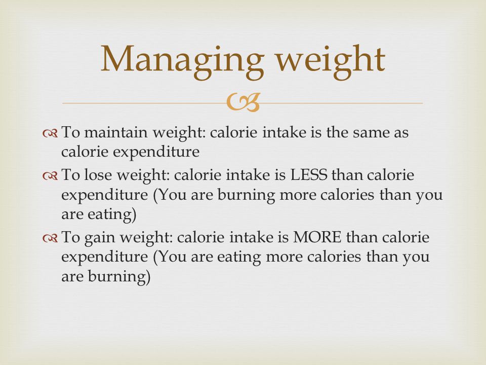   To maintain weight: calorie intake is the same as calorie expenditure  To lose weight: calorie intake is LESS than calorie expenditure (You are burning more calories than you are eating)  To gain weight: calorie intake is MORE than calorie expenditure (You are eating more calories than you are burning) Managing weight