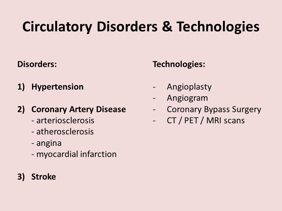 Circulatory Disorders & Technologies Disorders: 1)Hypertension 2)Coronary Artery Disease - arteriosclerosis - atherosclerosis - angina - myocardial infarction 3) Stroke Technologies: -Angioplasty -Angiogram -Coronary Bypass Surgery -CT / PET / MRI scans