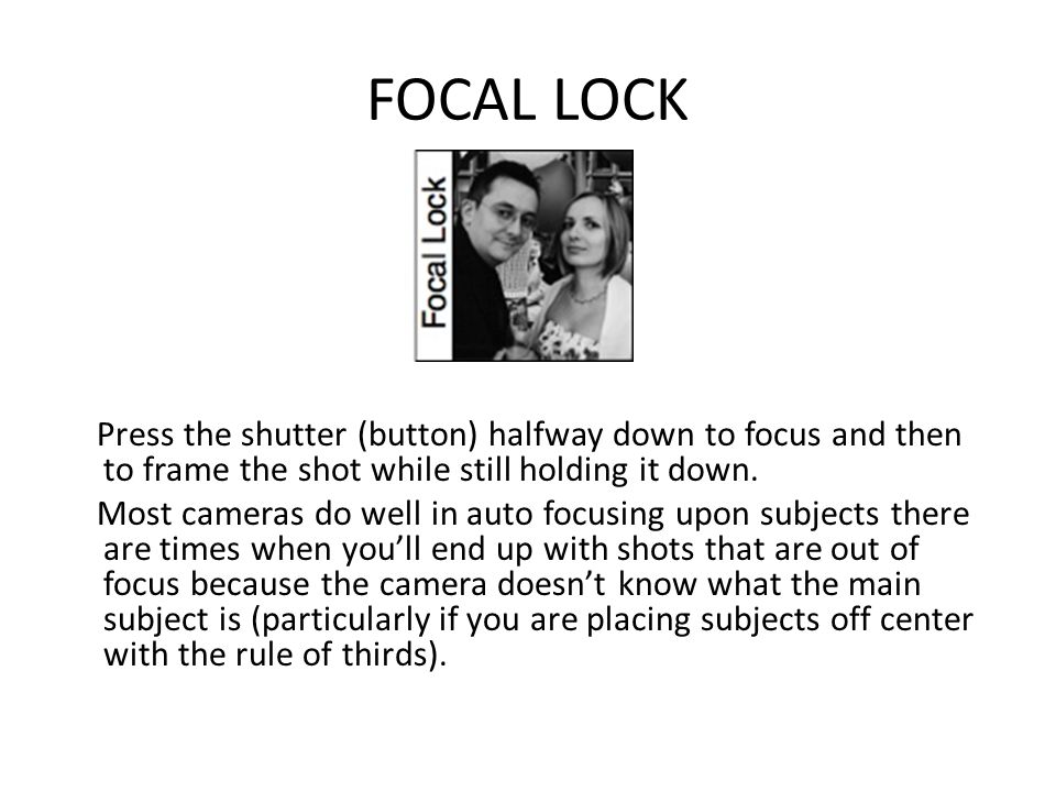 FOCAL LOCK Press the shutter (button) halfway down to focus and then to frame the shot while still holding it down.