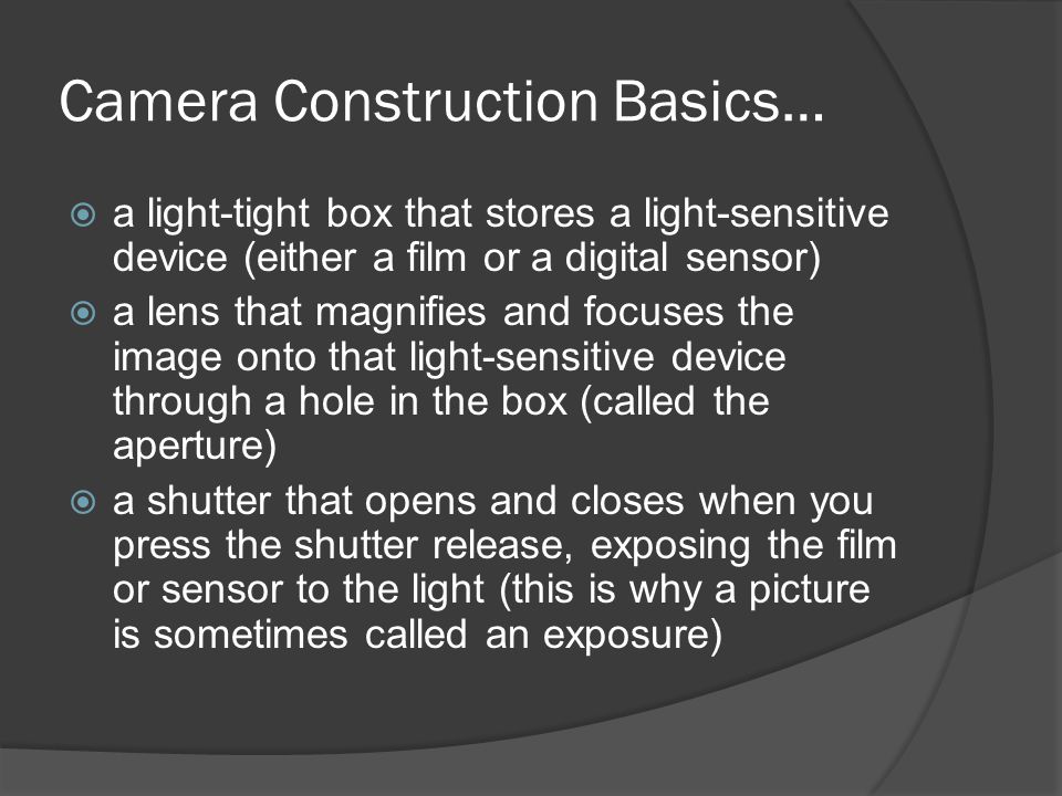 Camera Construction Basics…  a light-tight box that stores a light-sensitive device (either a film or a digital sensor)  a lens that magnifies and focuses the image onto that light-sensitive device through a hole in the box (called the aperture)  a shutter that opens and closes when you press the shutter release, exposing the film or sensor to the light (this is why a picture is sometimes called an exposure)