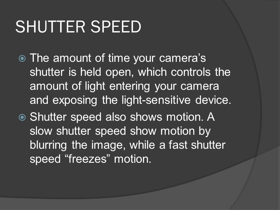 SHUTTER SPEED  The amount of time your camera’s shutter is held open, which controls the amount of light entering your camera and exposing the light-sensitive device.