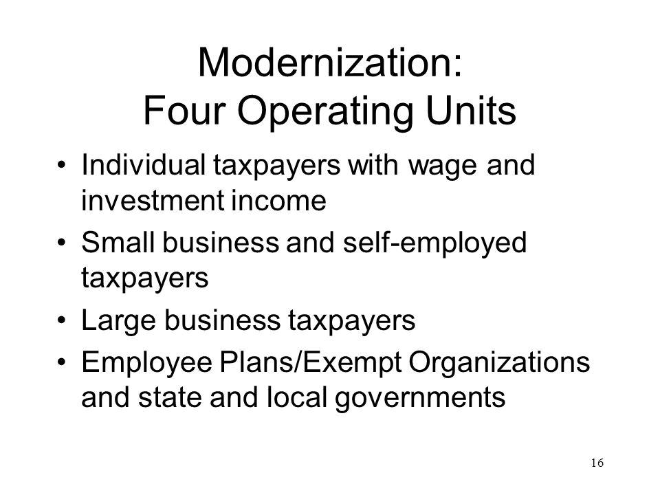 16 Modernization: Four Operating Units Individual taxpayers with wage and investment income Small business and self-employed taxpayers Large business taxpayers Employee Plans/Exempt Organizations and state and local governments