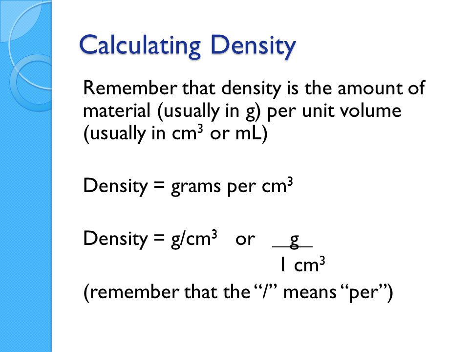 Calculating Density Remember that density is the amount of material (usually in g) per unit volume (usually in cm 3 or mL) Density = grams per cm 3 Density = g/cm 3 or g 1 cm 3 (remember that the / means per )
