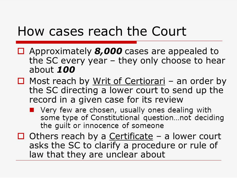 How cases reach the Court  Approximately 8,000 cases are appealed to the SC every year – they only choose to hear about 100  Most reach by Writ of Certiorari – an order by the SC directing a lower court to send up the record in a given case for its review Very few are chosen, usually ones dealing with some type of Constitutional question…not deciding the guilt or innocence of someone  Others reach by a Certificate – a lower court asks the SC to clarify a procedure or rule of law that they are unclear about