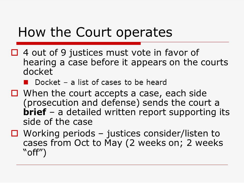 How the Court operates  4 out of 9 justices must vote in favor of hearing a case before it appears on the courts docket Docket – a list of cases to be heard  When the court accepts a case, each side (prosecution and defense) sends the court a brief – a detailed written report supporting its side of the case  Working periods – justices consider/listen to cases from Oct to May (2 weeks on; 2 weeks off )